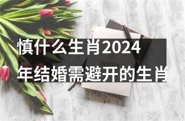 慎什么生肖2024年结婚需避开的生肖