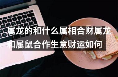 属龙的和什么属相合财属龙和属鼠合作生意财运如何