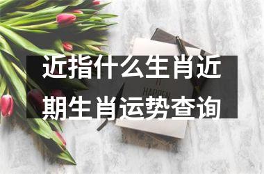 近指什么生肖近期生肖运势查询