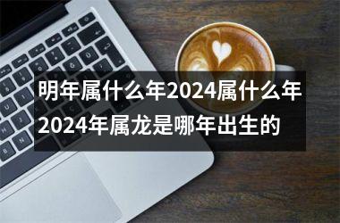 明年属什么年2024属什么年2024年属龙是哪年出生的