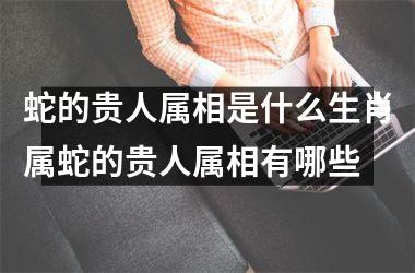 蛇的贵人属相是什么生肖属蛇的贵人属相有哪些