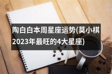 <h3>陶白白本周星座运势(莫小棋2025年旺的4大星座)