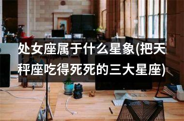 <h3>处女座属于什么星象(把天秤座吃得死死的三大星座)