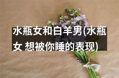 <h3>水瓶女和白羊男(水瓶女 想被你睡的表现)