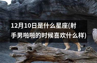 <h3>12月10日是什么星座(射手男啪啪的时候喜欢什么样)