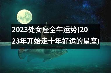 2023处女座全年运势(2023年开始走十年好运的星座)