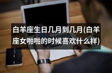 <h3>白羊座生日几月到几月(白羊座女啪啪的时候喜欢什么样)