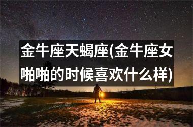 <h3>金牛座天蝎座(金牛座女啪啪的时候喜欢什么样)