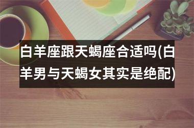<h3>白羊座跟天蝎座合适吗(白羊男与天蝎女其实是绝配)
