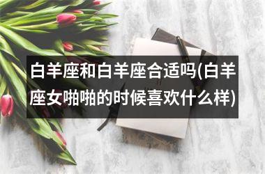 <h3>白羊座和白羊座合适吗(白羊座女啪啪的时候喜欢什么样)