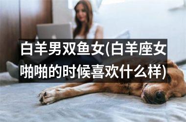 <h3>白羊男双鱼女(白羊座女啪啪的时候喜欢什么样)