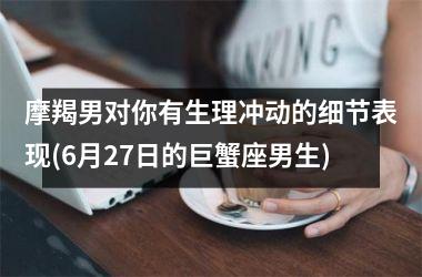 <h3>摩羯男对你有生理冲动的细节表现(6月27日的巨蟹座男生)