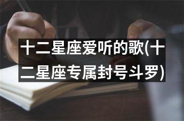 <h3>十二星座爱听的歌(十二星座专属封号斗罗)
