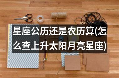 <h3>星座公历还是农历算(怎么查上升太阳月亮星座)