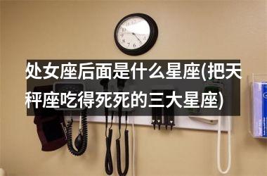 <h3>处女座后面是什么星座(把天秤座吃得死死的三大星座)