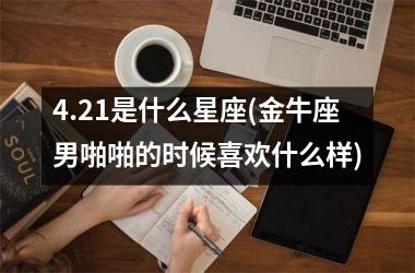 <h3>4.21是什么星座(金牛座男啪啪的时候喜欢什么样)
