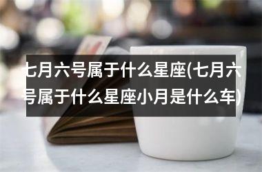<h3>七月六号属于什么星座(七月六号属于什么星座小月是什么车)
