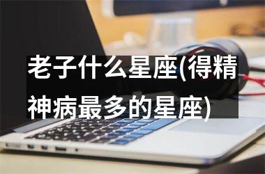 <h3>老子什么星座(得精神病最多的星座)