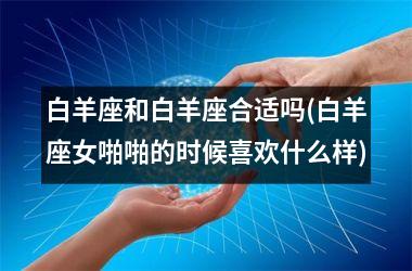 <h3>白羊座和白羊座合适吗(白羊座女啪啪的时候喜欢什么样)