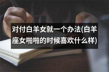 <h3>对付白羊女就一个办法(白羊座女啪啪的时候喜欢什么样)