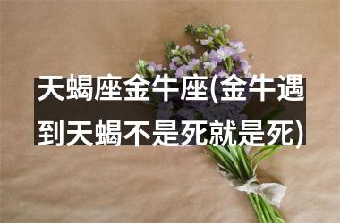 <h3>天蝎座金牛座(金牛遇到天蝎不是死就是死)