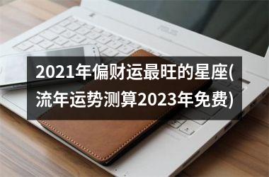 <h3>2021年偏财运最旺的星座(流年运势测算2023年免费)