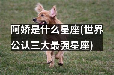 <h3>阿娇是什么星座(世界公认三大最强星座)