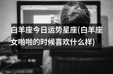<h3>白羊座今日运势星座(白羊座女啪啪的时候喜欢什么样)