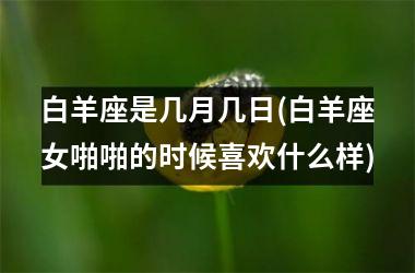 <h3>白羊座是几月几日(白羊座女啪啪的时候喜欢什么样)