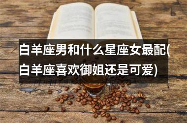 <h3>白羊座男和什么星座女最配(白羊座喜欢御姐还是可爱)
