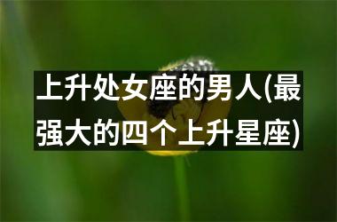 <h3>上升处女座的男人(最强大的四个上升星座)