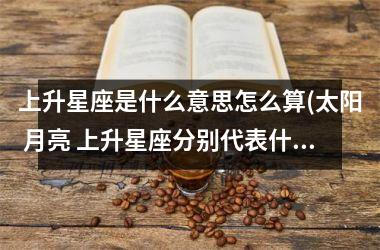 上升星座是什么意思怎么算(太阳 月亮 上升星座分别代表什么)