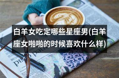 <h3>白羊女吃定哪些星座男(白羊座女啪啪的时候喜欢什么样)
