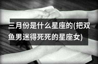 <h3>三月份是什么星座的(把双鱼男迷得死死的星座女)