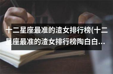 <h3>十二星座最准的渣女排行榜(十二星座最准的渣女排行榜陶白白)