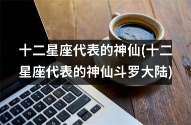 <h3>十二星座代表的神仙(十二星座代表的神仙斗罗大陆)