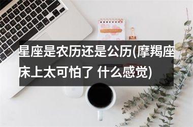 <h3>星座是农历还是公历(摩羯座床上太可怕了 什么感觉)