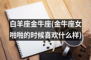 <h3>白羊座金牛座(金牛座女啪啪的时候喜欢什么样)