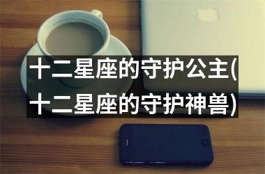 <h3>十二星座的守护公主(十二星座的守护神兽)