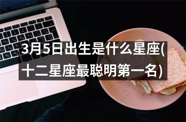 <h3>3月5日出生是什么星座(十二星座最聪明第一名)