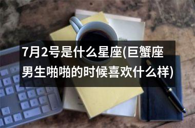 <h3>7月2号是什么星座(巨蟹座男生啪啪的时候喜欢什么样)