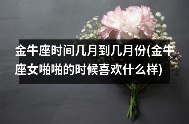 <h3>金牛座时间几月到几月份(金牛座女啪啪的时候喜欢什么样)