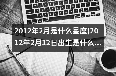<h3>2012年2月是什么星座(2012年2月12日出生是什么星座)
