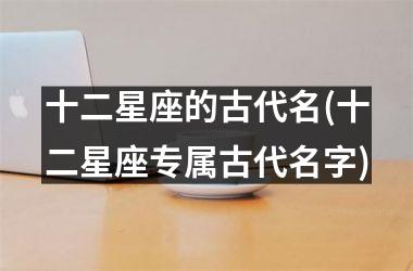 <h3>十二星座的古代名(十二星座专属古代名字)