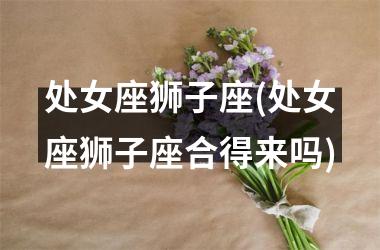 <h3>处女座狮子座(处女座狮子座合得来吗)