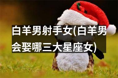 白羊男射手女(白羊男会娶哪三大星座女)