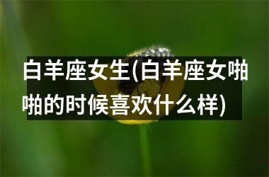 <h3>白羊座女生(白羊座女啪啪的时候喜欢什么样)