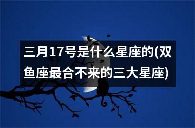 <h3>三月17号是什么星座的(双鱼座最合不来的三大星座)
