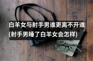 <h3>白羊女与射手男谁更离不开谁(射手男睡了白羊女会怎样)