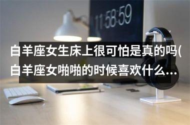<h3>白羊座女生床上很可怕是真的吗(白羊座女啪啪的时候喜欢什么样)